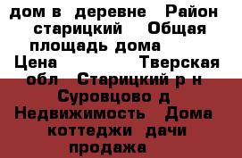 дом в  деревне › Район ­ старицкий  › Общая площадь дома ­ 72 › Цена ­ 650 000 - Тверская обл., Старицкий р-н, Суровцово д. Недвижимость » Дома, коттеджи, дачи продажа   